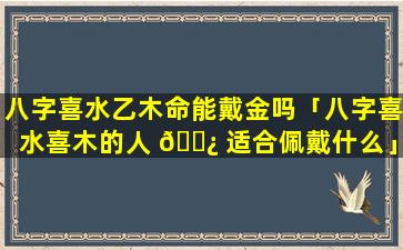 八字喜水乙木命能戴金吗「八字喜水喜木的人 🌿 适合佩戴什么」